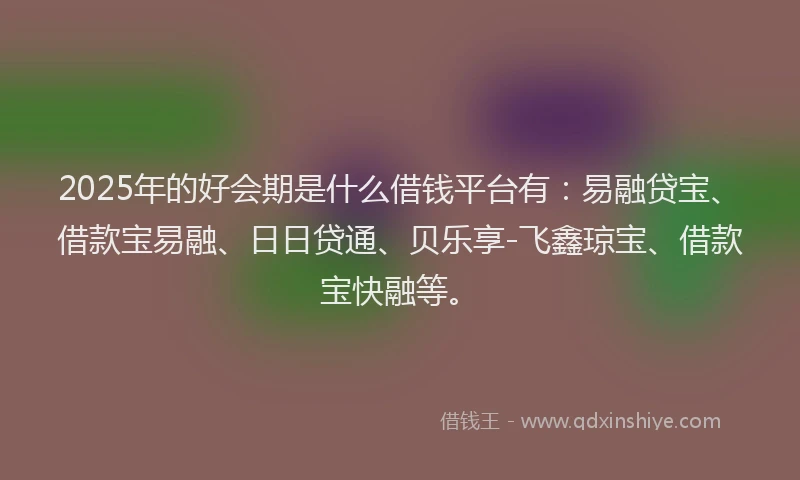 2025年的好会期是什么借钱平台有：易融贷宝、借款宝易融、日日贷通、贝乐享-飞鑫琼宝、借款宝快融等。