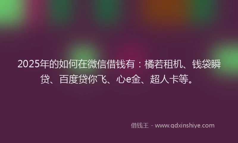 2025年的如何在微信借钱有：橘若租机、钱袋瞬贷、百度贷你飞、心e金、超人卡等。