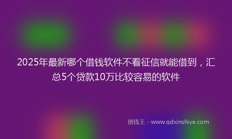 2025年最新哪个借钱软件不看征信就能借到，汇总5个贷款10万比较容易的软件