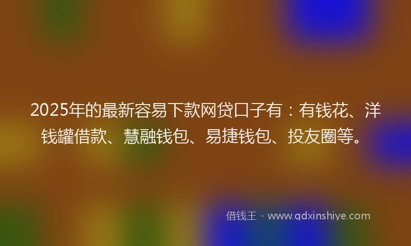 2025年的最新容易下款网贷口子有：有钱花、洋钱罐借款、慧融钱包、易捷钱包、投友圈等。