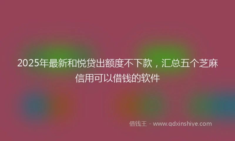 2025年最新和悦贷出额度不下款，汇总五个芝麻信用可以借钱的软件