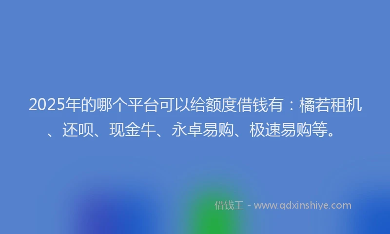 2025年的哪个平台可以给额度借钱有：橘若租机、还呗、现金牛、永卓易购、极速易购等。