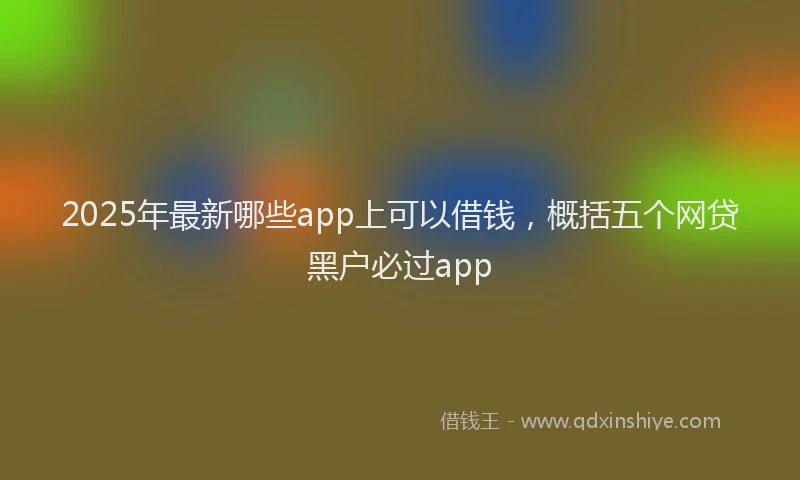 2025年最新哪些app上可以借钱，概括五个网贷黑户必过app