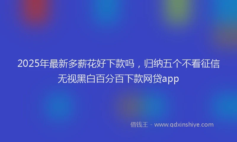 2025年最新多薪花好下款吗，归纳五个不看征信无视黑白百分百下款网贷app