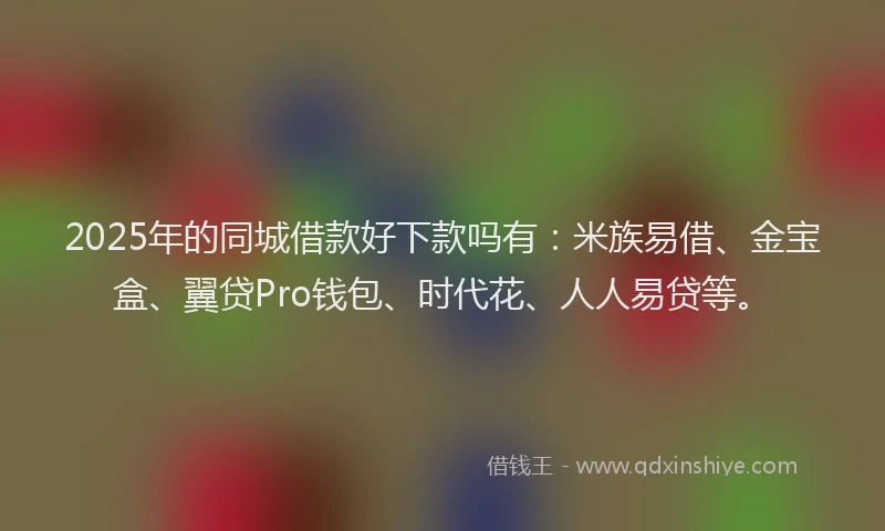 2025年的同城借款好下款吗有：米族易借、金宝盒、翼贷Pro钱包、时代花、人人易贷等。