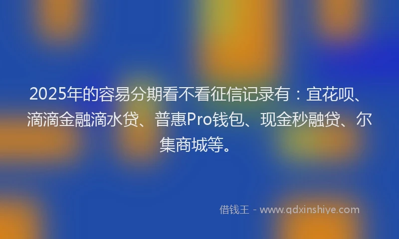 2025年的容易分期看不看征信记录有：宜花呗、滴滴金融滴水贷、普惠Pro钱包、现金秒融贷、尔集商城等。