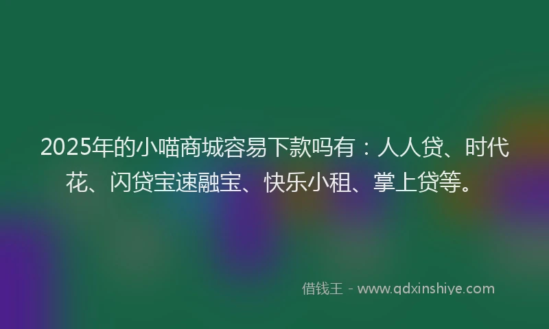 2025年的小喵商城容易下款吗有：人人贷、时代花、闪贷宝速融宝、快乐小租、掌上贷等。