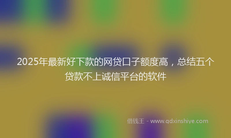2025年最新好下款的网贷口子额度高，总结五个贷款不上诚信平台的软件