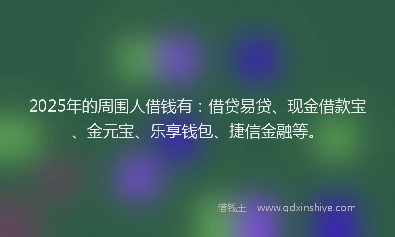 2025年的周围人借钱有：借贷易贷、现金借款宝、金元宝、乐享钱包、捷信金融等。