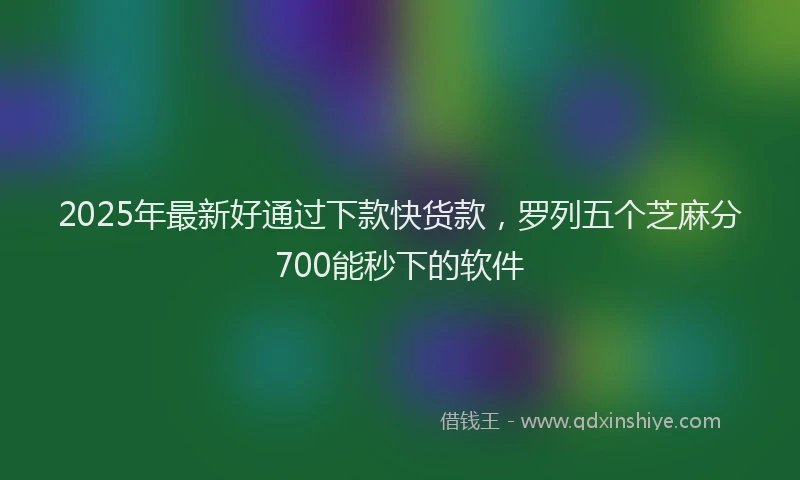 2025年最新好通过下款快货款，罗列五个芝麻分700能秒下的软件