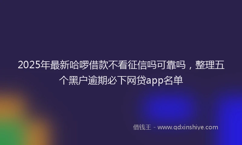 2025年最新哈啰借款不看征信吗可靠吗，整理五个黑户逾期必下网贷app名单
