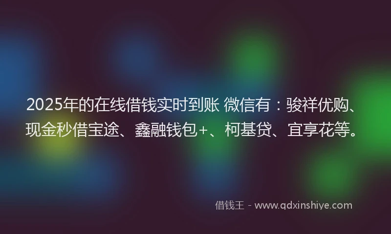 2025年的在线借钱实时到账 微信有：骏祥优购、现金秒借宝途、鑫融钱包+、柯基贷、宜享花等。