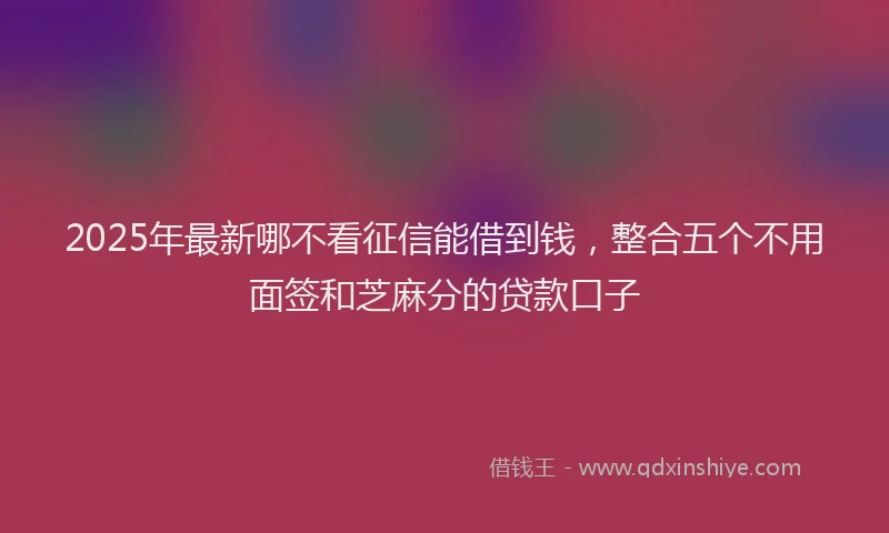 2025年最新哪不看征信能借到钱，整合五个不用面签和芝麻分的贷款口子