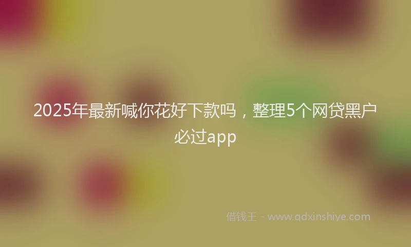 2025年最新喊你花好下款吗，整理5个网贷黑户必过app