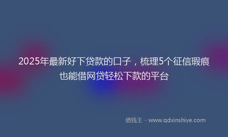 2025年最新好下贷款的口子，梳理5个征信瑕疵也能借网贷轻松下款的平台