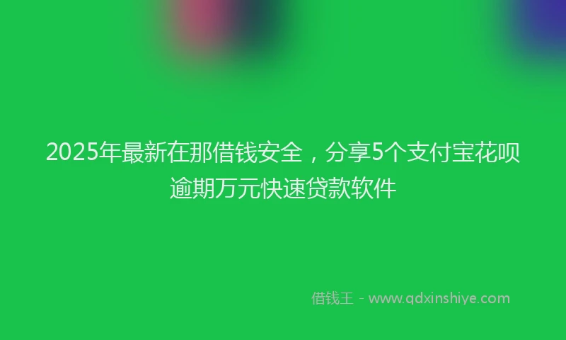 2025年最新在那借钱安全，分享5个支付宝花呗逾期万元快速贷款软件