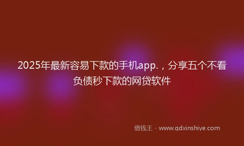 2025年最新容易下款的手机app.，分享五个不看负债秒下款的网贷软件