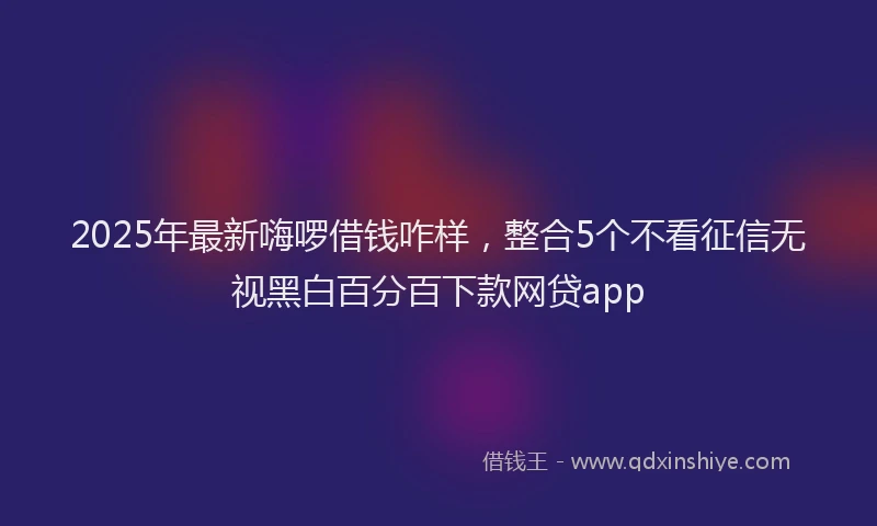 2025年最新嗨啰借钱咋样，整合5个不看征信无视黑白百分百下款网贷app