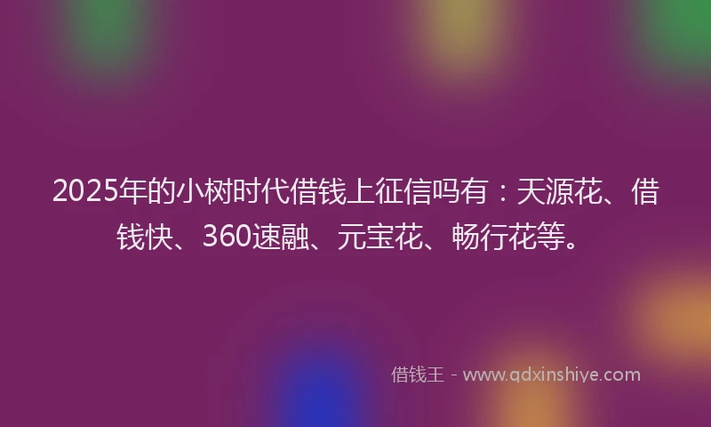 2025年的小树时代借钱上征信吗有：天源花、借钱快、360速融、元宝花、畅行花等。