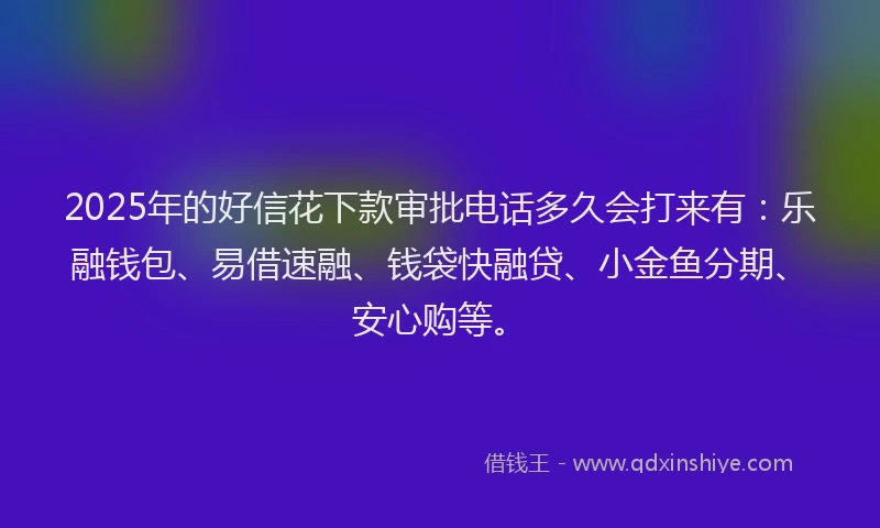 2025年的好信花下款审批电话多久会打来有：乐融钱包、易借速融、钱袋快融贷、小金鱼分期、安心购等。