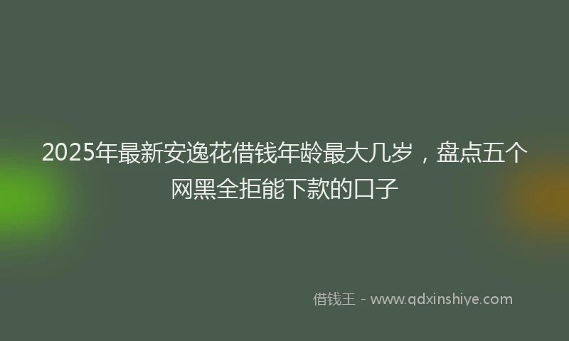 2025年最新安逸花借钱年龄最大几岁，盘点五个网黑全拒能下款的口子