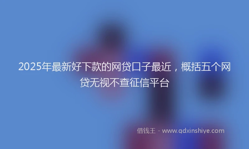 2025年最新好下款的网贷口子最近，概括五个网贷无视不查征信平台
