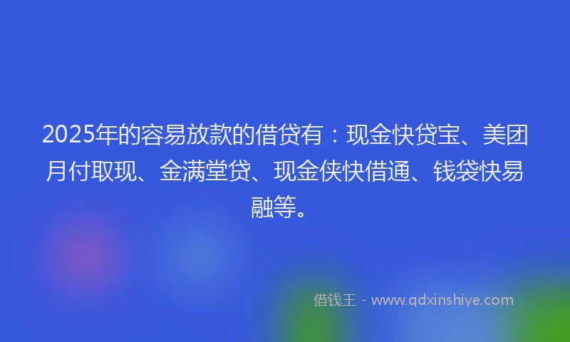2025年的容易放款的借贷有：现金快贷宝、美团月付取现、金满堂贷、现金侠快借通、钱袋快易融等。