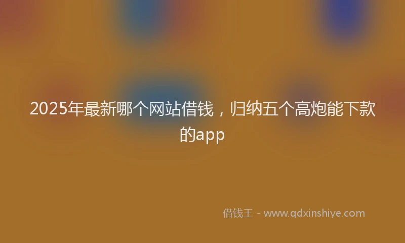 2025年最新哪个网站借钱，归纳五个高炮能下款的app