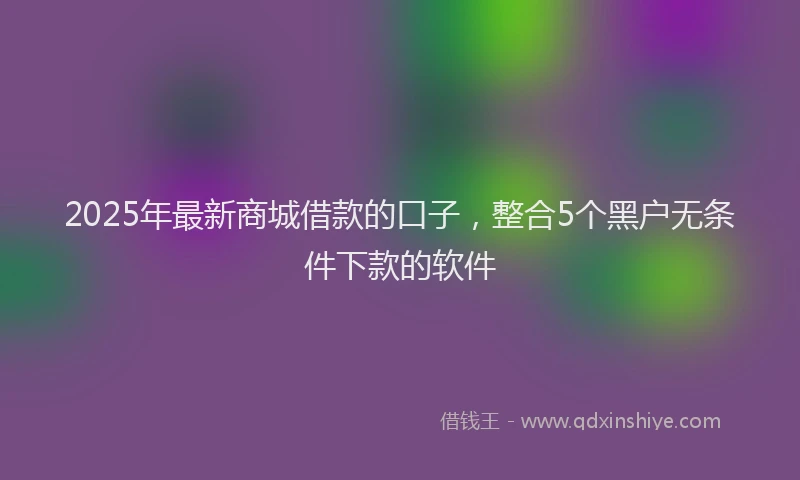 2025年最新商城借款的口子，整合5个黑户无条件下款的软件