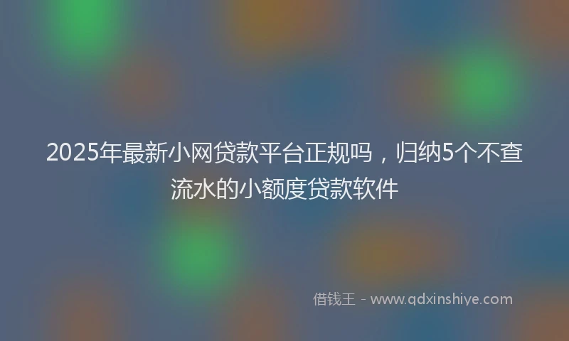 2025年最新小网贷款平台正规吗，归纳5个不查流水的小额度贷款软件