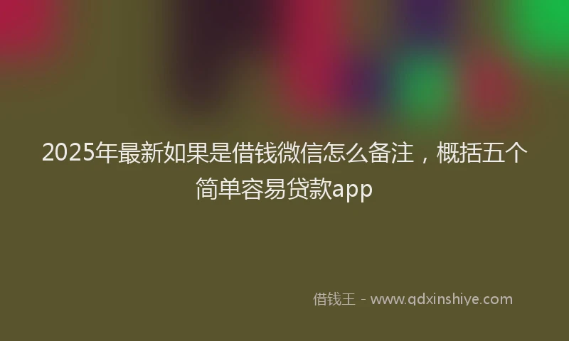 2025年最新如果是借钱微信怎么备注，概括五个简单容易贷款app