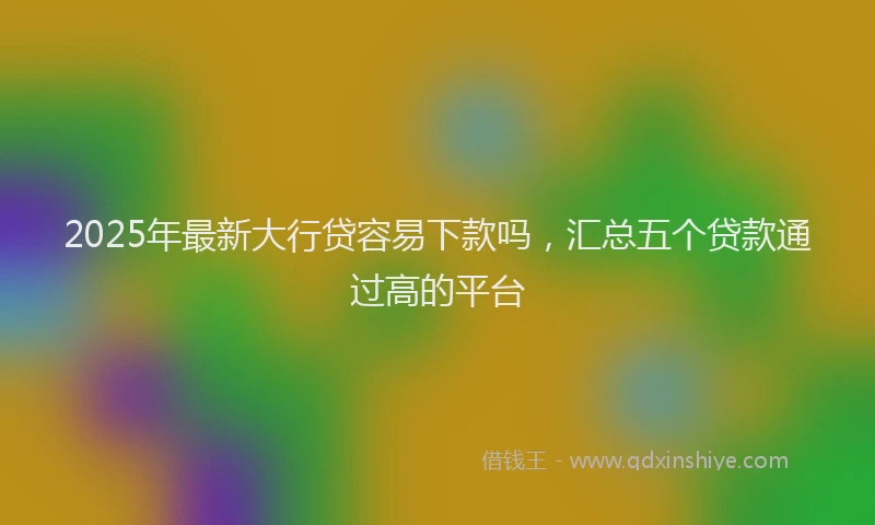2025年最新大行贷容易下款吗，汇总五个贷款通过高的平台