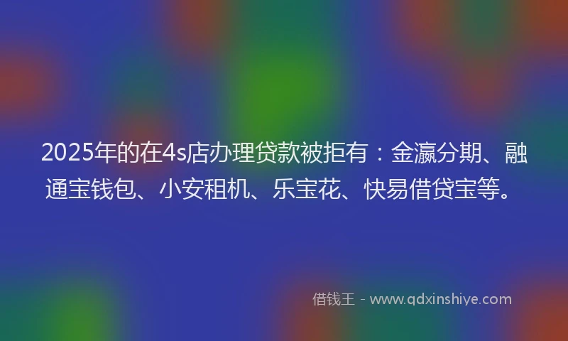 2025年的在4s店办理贷款被拒有：金瀛分期、融通宝钱包、小安租机、乐宝花、快易借贷宝等。