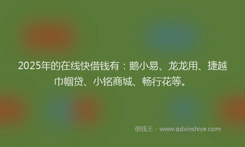 2025年的在线快借钱有：鹅小易、龙龙用、捷越巾帼贷、小铭商城、畅行花等。