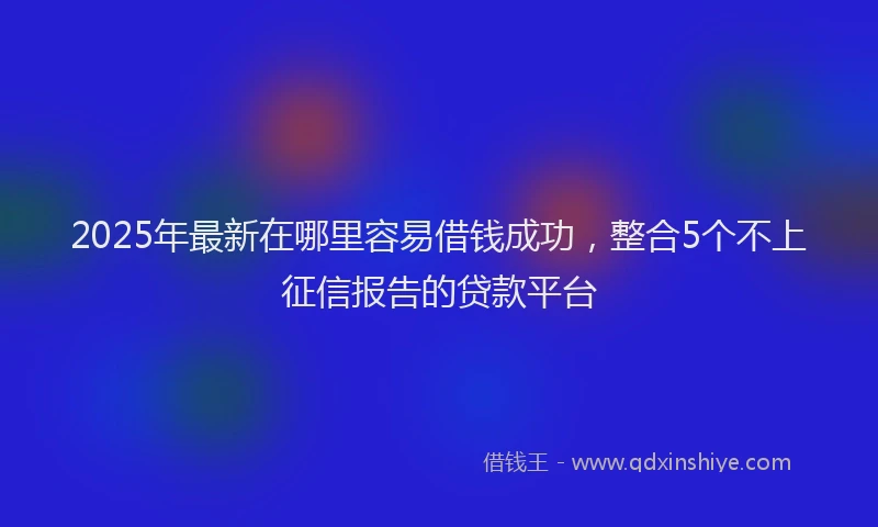 2025年最新在哪里容易借钱成功，整合5个不上征信报告的贷款平台