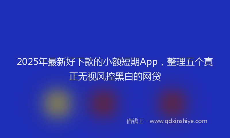 2025年最新好下款的小额短期App，整理五个真正无视风控黑白的网贷