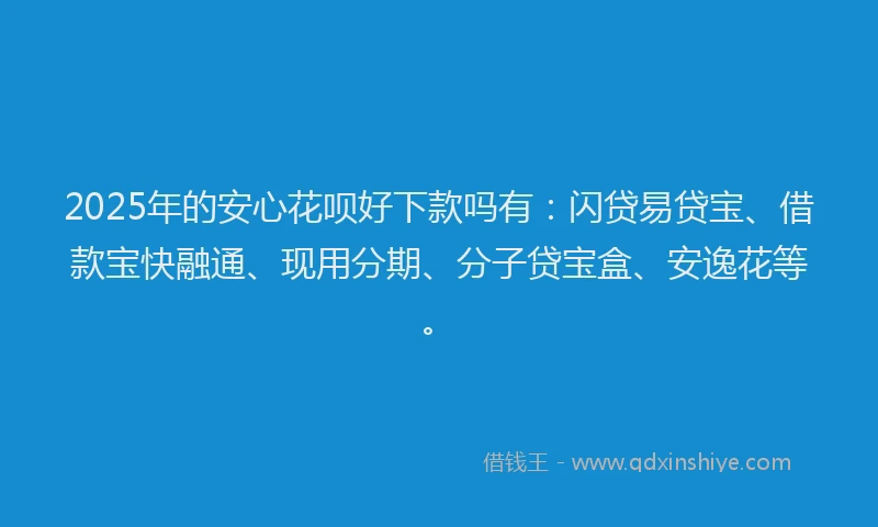 2025年的安心花呗好下款吗有：闪贷易贷宝、借款宝快融通、现用分期、分子贷宝盒、安逸花等。