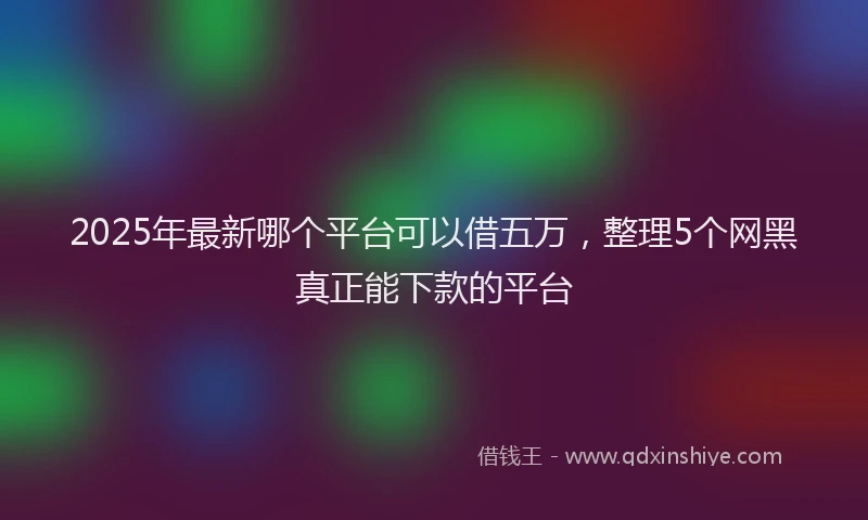 2025年最新哪个平台可以借五万，整理5个网黑真正能下款的平台