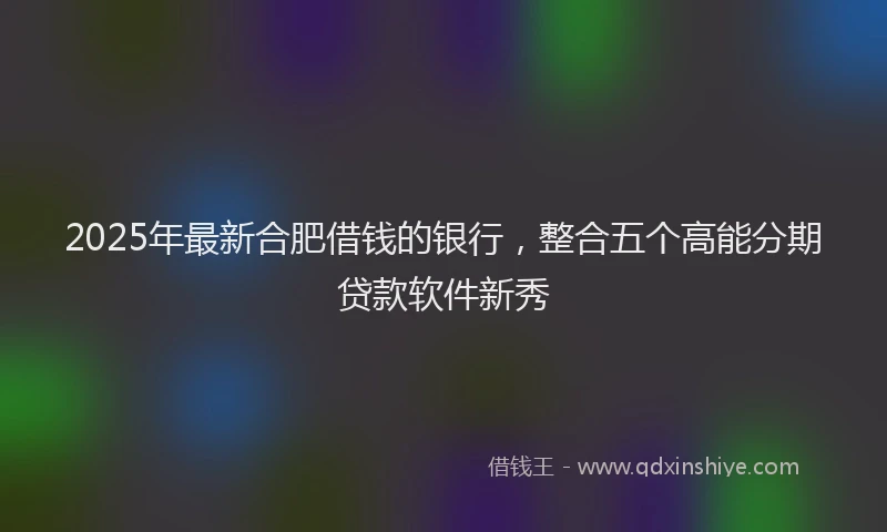 2025年最新合肥借钱的银行，整合五个高能分期贷款软件新秀