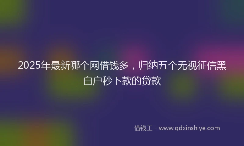 2025年最新哪个网借钱多，归纳五个无视征信黑白户秒下款的贷款