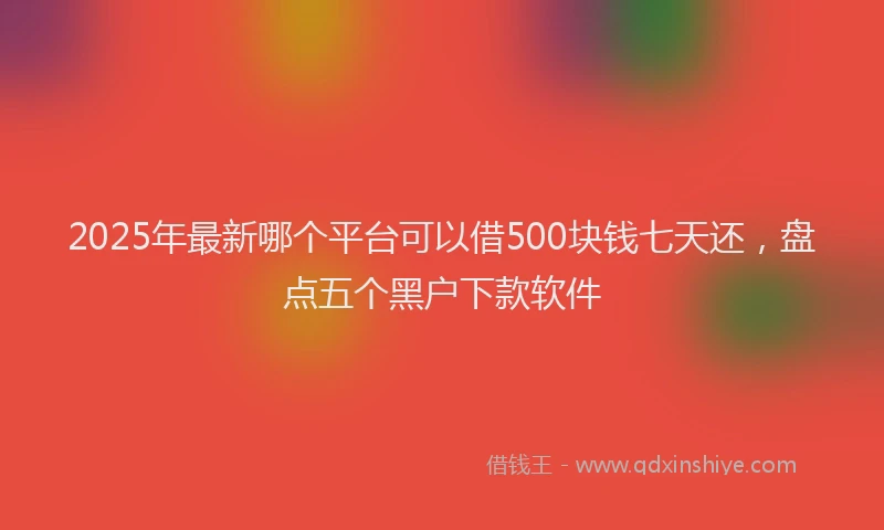 2025年最新哪个平台可以借500块钱七天还，盘点五个黑户下款软件