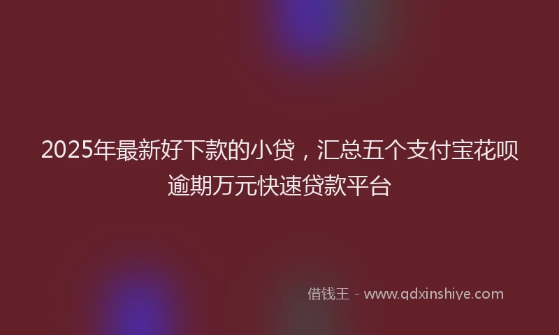 2025年最新好下款的小贷，汇总五个支付宝花呗逾期万元快速贷款平台