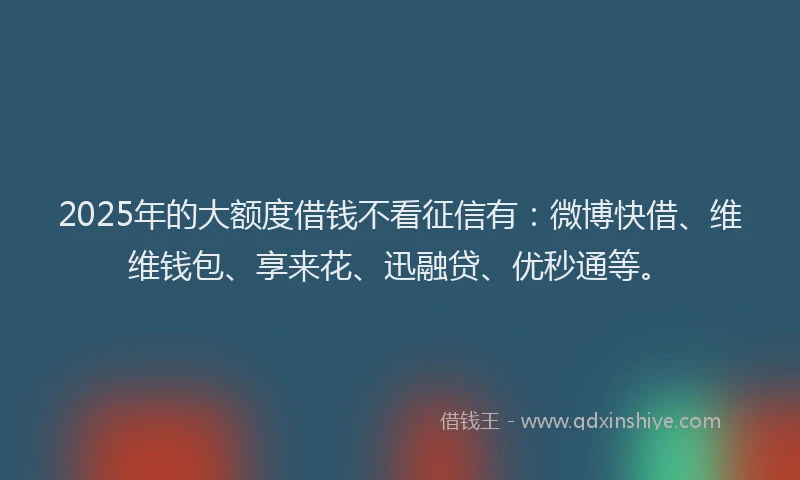 2025年的大额度借钱不看征信有：微博快借、维维钱包、享来花、迅融贷、优秒通等。
