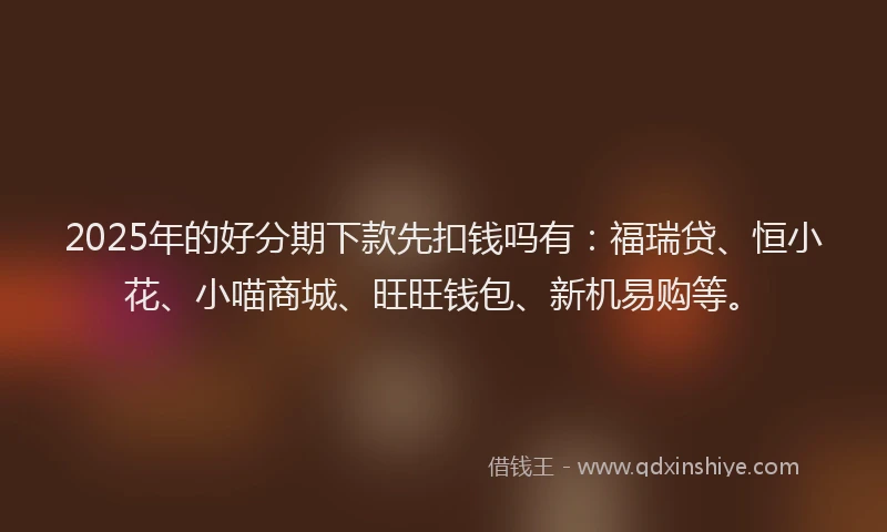 2025年的好分期下款先扣钱吗有：福瑞贷、恒小花、小喵商城、旺旺钱包、新机易购等。