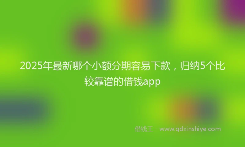 2025年最新哪个小额分期容易下款，归纳5个比较靠谱的借钱app