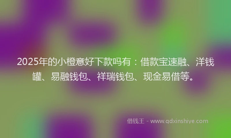 2025年的小橙意好下款吗有：借款宝速融、洋钱罐、易融钱包、祥瑞钱包、现金易借等。