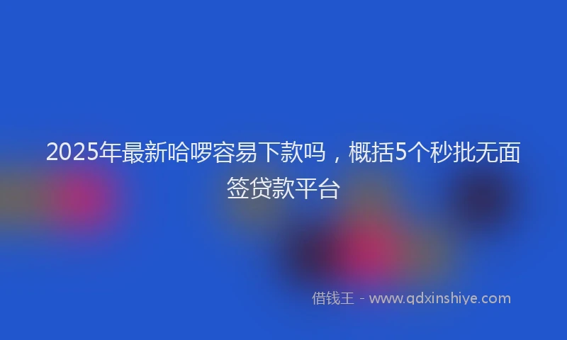 2025年最新哈啰容易下款吗，概括5个秒批无面签贷款平台
