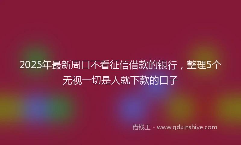 2025年最新周口不看征信借款的银行，整理5个无视一切是人就下款的口子