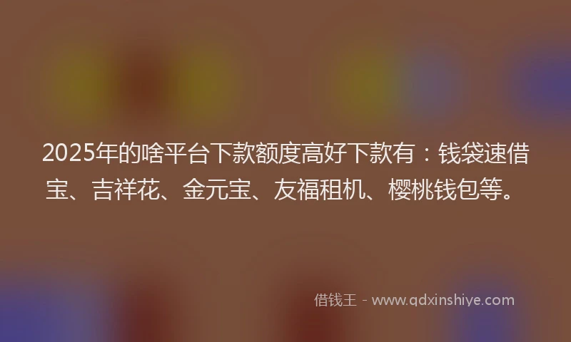2025年的啥平台下款额度高好下款有：钱袋速借宝、吉祥花、金元宝、友福租机、樱桃钱包等。