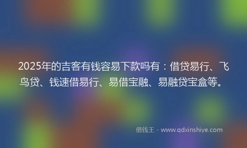2025年的吉客有钱容易下款吗有：借贷易行、飞鸟贷、钱速借易行、易借宝融、易融贷宝盒等。